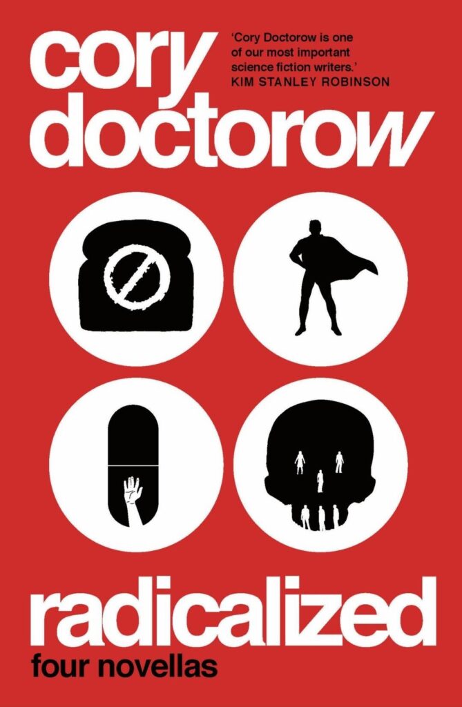 The cover of Radicalized, by Cory Doctorow. On a red background in white letters the author on top and the title on the bottom, and between them in a two-by-two grid four white circles with black icons in them representing the stories: a slice of bread with the "forbidden"-sign on it, a superhero silouette, a pill with the hand of a drowning person reaching up from the bottom, and a skull with the white parts represented by human silouettes.